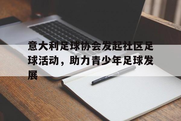 C7娱乐APP-意大利足球协会发起社区足球活动，助力青少年足球发展(意大利足球氛围)