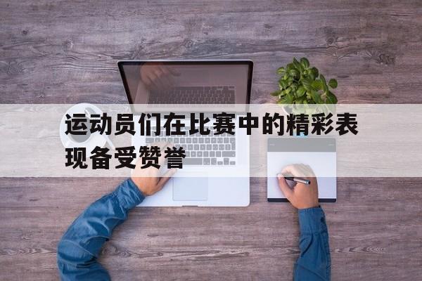 C7娱乐下载-运动员们在比赛中的精彩表现备受赞誉(运动员在运动比赛中完成技术时所表现出的美)
