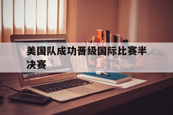 C7娱乐APP-美国队成功晋级国际比赛半决赛(美国队成功晋级国际比赛半决赛视频)