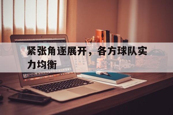 C7娱乐下载-紧张角逐展开，各方球队实力均衡的简单介绍