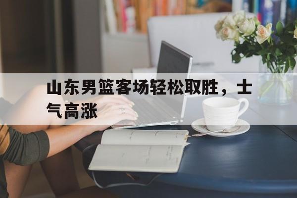 C7娱乐下载-山东男篮客场轻松取胜，士气高涨