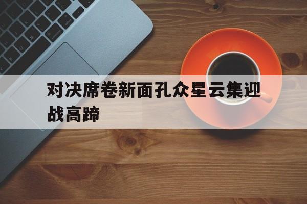 C7娱乐入口-对决席卷新面孔众星云集迎战高蹄的简单介绍