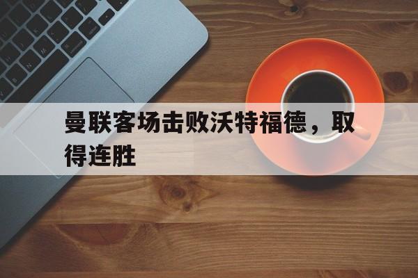 曼联客场击败沃特福德，取得连胜(曼联vs沃特福特)